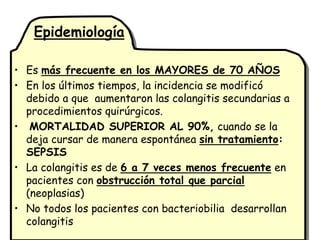 Epidemiología

• Es más frecuente en los MAYORES de 70 AÑOS
• En los últimos tiempos, la incidencia se modificó
  debido a que aumentaron las colangitis secundarias a
  procedimientos quirúrgicos.
• MORTALIDAD SUPERIOR AL 90%, cuando se la
  deja cursar de manera espontánea sin tratamiento:
  SEPSIS
• La colangitis es de 6 a 7 veces menos frecuente en
  pacientes con obstrucción total que parcial
  (neoplasias)
• No todos los pacientes con bacteriobilia desarrollan
  colangitis
 