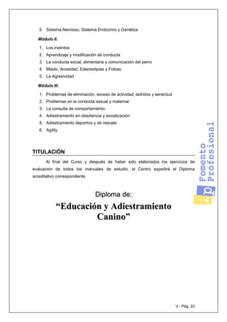 V - Pág. 22
5. Sistema Nervioso, Sistema Endocrino y Genética
Módulo II.
1. Los instintos
2. Aprendizaje y modificación de conducta
3. La conducta social, alimentaria y comunicación del perro
4. Miedo, Ansiedad, Estereotipias y Fobias
5. La Agresividad
Módulo III.
1. Problemas de eliminación, exceso de actividad, ladridos y senectud
2. Problemas en la conducta sexual y maternal
3. La consulta de comportamiento
4. Adiestramiento en obediencia y socialización
5. Adiestramiento deportivo y de rescate
6. Agility
TITULACIÓN
Al final del Curso y después de haber sido elaborados los ejercicios de
evaluación de todos los manuales de estudio, el Centro expedirá el Diploma
acreditativo correspondiente.
DDiipplloommaa ddee::
““EEdduuccaacciióónn yy AAddiieessttrraammiieennttoo
CCaanniinnoo””
 