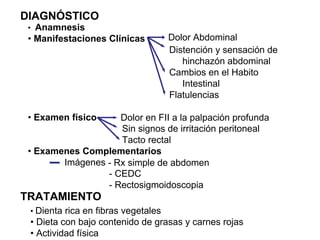 DIAGNÓSTICO
 • Anamnesis
 • Manifestaciones Clínicas          Dolor Abdominal
                                     Distención y sensación de
                                        hinchazón abdominal
                                     Cambios en el Habito
                                        Intestinal
                                     Flatulencias

 • Examen físico    Dolor en FII a la palpación profunda
                    Sin signos de irritación peritoneal
                    Tacto rectal
 • Examenes Complementarios
        Imágenes - Rx simple de abdomen
                 - CEDC
                 - Rectosigmoidoscopia
TRATAMIENTO
 • Dienta rica en fibras vegetales
 • Dieta con bajo contenido de grasas y carnes rojas
 • Actividad física
 