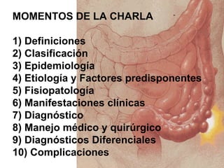 MOMENTOS DE LA CHARLA

1) Definiciones
2) Clasificación
3) Epidemiología
4) Etiología y Factores predisponentes
5) Fisiopatología
6) Manifestaciones clínicas
7) Diagnóstico
8) Manejo médico y quirúrgico
9) Diagnósticos Diferenciales
10) Complicaciones
 
