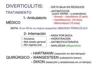 DIVERTICULITIS:                  - DIETA BAJA EN RESIDUOS
                                 - ANTIBIÓTICOS
TRATAMIENTO                        (cubrir GRAM – y anaerobios)
                                    - Amoxic – clavulánico (2 sem)
        1- Ambulatorio              - Ciprofloxacina (10 días)
MÉDICO                              - Metronidazol (10 días)
  NOTA: Si en 48 hs no mejora sospechar ABSCESO PÁRACÓLICO

           2- Internación        - NADA POR BOCA
          - Ancianos             - HIDRATRACIÓN
          - Mal estado general   - ANTIBIOTICOTERAPIA
          - NO ingesta oral      - ANALGESIA (Meperidina)


           - HARTMANN (resección en dos tiempos)
QUIRÚRGICO - WANGESTEEN (colostomía transv)
           - DIXON (resección y anastomosis en un tiempo)
 