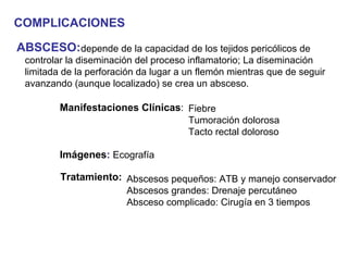 COMPLICACIONES

ABSCESO:depende de la capacidad de los tejidos pericólicos de
 controlar la diseminación del proceso inflamatorio; La diseminación
 limitada de la perforación da lugar a un flemón mientras que de seguir
 avanzando (aunque localizado) se crea un absceso.

         Manifestaciones Clínicas: Fiebre
                                   Tumoración dolorosa
                                   Tacto rectal doloroso

         Imágenes: Ecografía

         Tratamiento: Abscesos pequeños: ATB y manejo conservador
                      Abscesos grandes: Drenaje percutáneo
                      Absceso complicado: Cirugía en 3 tiempos
 