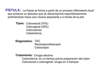 FÍSTULA:    La fístula se forma a partir de un proceso inflamatorio local
 que produce un absceso que se descomprime espontáneamente,
 perforándose hacia una víscera adyacente o a través de la piel.

       Tipos: Colovesical (70%)
              Colovaginal (25%)
              Colocutanea
              Coloenterica

       Diagnostico: TAC
                    Rectosigmoidoscopia
                    Cistoscopia

       Tratamiento: Cirugia electiva
            Coloentérica: en un tiempo previa preparación del colon
            Colovesical o colovaginal: cirugia en 3 tiempos
 