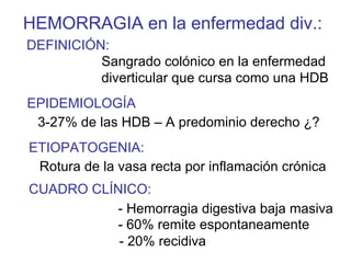 HEMORRAGIA en la enfermedad div.:
DEFINICIÓN:
          Sangrado colónico en la enfermedad
          diverticular que cursa como una HDB
EPIDEMIOLOGÍA
 3-27% de las HDB – A predominio derecho ¿?
ETIOPATOGENIA:
 Rotura de la vasa recta por inflamación crónica
CUADRO CLÍNICO:
          - Hemorragia digestiva baja masiva
          - 60% remite espontaneamente
           - 20% recidiva
 