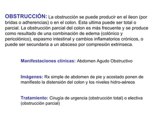 OBSTRUCCIÓN: La obstrucción se puede producir en el ileon (por
bridas o adherencias) o en el colon. Esta ultima puede ser total o
parcial. La obstrucción parcial del colon es más frecuente y se produce
como resultado de una combinación de edema (colónico y
pericolónico), espasmo intestinal y cambios inflamatorios crónicos, o
puede ser secundaria a un absceso por compresión extrinseca.


       Manifestaciones clínicas: Abdomen Agudo Obstructivo


       Imágenes: Rx simple de abdomen de pie y acostado ponen de
       manifiesto la distensión del colon y los niveles hidro-aéreos


       Tratamiento: Cirugía de urgencia (obstrucción total) o electiva
       (obstrucción parcial)
 