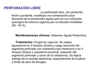 PERFORACIÓN LIBRE
                            La perforación libre, con peritonitis
   fecal o purulenta, constituye una complicación poco
   frecuente de la diverticulitis aguda pero es una indicación
   quirúrgica de extrema urgencia por su elevada mortalidad
   (35 - 40 %).


      Manifestaciones clínicas: Abdomen Agudo Peritonítico

       Tratamiento: Cirugía de urgencia. Se realiza
   laparotomía en 2 tiempos (Sutura y luego resección del
   segmento perforado con colostomía tipo Hartmann) o en 3
   tiempos (Sutura y colostomía proximal, resección del
   segmento perforado y cierre de la colostomía). Se dejará
   drenaje de la cavidad abdominal, especialmente de la pelvis
   y fondo de saco de Douglas.
 