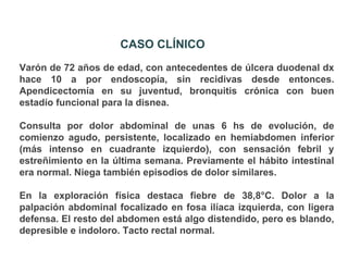 CASO CLÍNICO
Varón de 72 años de edad, con antecedentes de úlcera duodenal dx
hace 10 a por endoscopía, sin recidivas desde entonces.
Apendicectomía en su juventud, bronquitis crónica con buen
estadío funcional para la disnea.

Consulta por dolor abdominal de unas 6 hs de evolución, de
comienzo agudo, persistente, localizado en hemiabdomen inferior
(más intenso en cuadrante izquierdo), con sensación febril y
estreñimiento en la última semana. Previamente el hábito intestinal
era normal. Niega también episodios de dolor similares.

En la exploración física destaca fiebre de 38,8°C. Dolor a la
palpación abdominal focalizado en fosa ilíaca izquierda, con ligera
defensa. El resto del abdomen está algo distendido, pero es blando,
depresible e indoloro. Tacto rectal normal.
 
