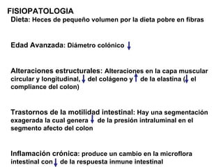 FISIOPATOLOGIA
Dieta: Heces de pequeño volumen por la dieta pobre en fibras


Edad Avanzada: Diámetro colónico


Alteraciones estructurales: Alteraciones en la capa muscular
circular y longitudinal,   del colágeno y   de la elastina ( el
compliance del colon)


Trastornos de la motilidad intestinal: Hay una segmentación
exagerada la cual genera de la presión intraluminal en el
segmento afecto del colon


Inflamación crónica: produce un cambio en la microflora
intestinal con   de la respuesta inmune intestinal
 