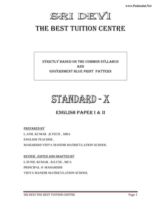 SRI DEVI THE BEST TUITION CENTRE Page 1
THE BEST TUITION CENTRE
STRICTLY BASED ON THE COMMON SYLLABUS
AND
GOVERNMENT BLUE PRINT PATTERN
ENGLISH PAPER I & II
PREPARED BY
L.ANIL KUMAR ,B.TECH ., MBA
ENGLISH TEACHER ,
MAHARISHI VIDYA MANDIR MATRICULATION SCHOOL
REVIEW , EDITED AND DRAFTED BY
L.SUNIL KUMAR , B.E.CSE., MCA
PRINCIPAL @ MAHARISHI
VIDYA MANDIR MATRICULATION SCHOOL
www.kalvisolai.com
www.Padasalai.Net
 