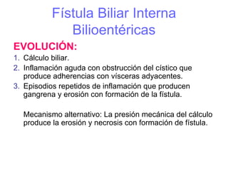 Fístula Biliar Interna
              Bilioentéricas
EVOLUCIÓN:
1. Cálculo biliar.
2. Inflamación aguda con obstrucción del cístico que
   produce adherencias con vísceras adyacentes.
3. Episodios repetidos de inflamación que producen
   gangrena y erosión con formación de la fístula.

  Mecanismo alternativo: La presión mecánica del cálculo
  produce la erosión y necrosis con formación de fístula.
 