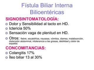 Fístula Biliar Interna
                   Bilioentéricas
SIGNOSINTOMATOLOGÍA:
o   Dolor y Sensibilidad al tacto en HD.
o   Ictericia 50%
o   Sensación vaga de plenitud en HD.
o   Otros: fiebre, escalofríos, nauseas, vómitos, diarrea, malabsorción,
    distensión abdominal, intolerancia a las grasas, debilidad y dolor de
    espalda.

CONCOMITANCIAS:
o Colangitis 17%
o Íleo biliar 13 al 30%
 