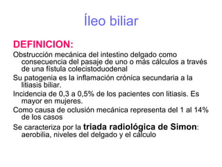 Íleo biliar
DEFINICION:
Obstrucción mecánica del intestino delgado como
   consecuencia del pasaje de uno o más cálculos a través
   de una fístula colecistoduodenal
Su patogenia es la inflamación crónica secundaria a la
   litiasis biliar.
Incidencia de 0,3 a 0,5% de los pacientes con litiasis. Es
   mayor en mujeres.
Como causa de oclusión mecánica representa del 1 al 14%
   de los casos
Se caracteriza por la triada radiológica de Simon:
   aerobilia, niveles del delgado y el cálculo
 