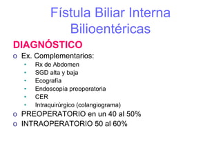Fístula Biliar Interna
               Bilioentéricas
DIAGNÓSTICO
o Ex. Complementarios:
   •   Rx de Abdomen
   •   SGD alta y baja
   •   Ecografía
   •   Endoscopía preoperatoria
   •   CER
   •   Intraquirúrgico (colangiograma)
o PREOPERATORIO en un 40 al 50%
o INTRAOPERATORIO 50 al 60%
 