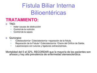 Fístula Biliar Interna
                  Bilioentéricas
TRATAMIENTO:
o TNO:
   •   tratar causas de obstrucción
   •   Control de la nutrición
   •   Control de la sepsis

o Quirúrgico
   •    Coledocotomía Colecistectomía reparación de la fístula.
   •    Reparación de la Fístula Colecistectomía Cierre del Orificio de Salida.
   •    Laparoscopía con suturas y ligaduras extracorpóreas.

Mortalidad del 0 al 32%, RECORDAR que la mayoría de los pacientes son
  añosos y hay alta prevalencia de enfermedad ateroesclerótica.
 
