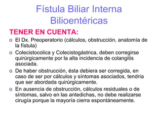 Fístula Biliar Interna
              Bilioentéricas
TENER EN CUENTA:
o El Dx. Preoperatorio (cálculos, obstrucción, anatomía de
  la fístula)
o Colecistocolica y Colecistogástrica, deben corregirse
  quirúrgicamente por la alta incidencia de colangitis
  asociada.
o De haber obstrucción, ésta debiera ser corregida, en
  caso de ser por cálculos y síntomas asociados, tendría
  que ser abordada quirúrgicamente.
o En ausencia de obstrucción, cálculos residuales o de
  síntomas, salvo en las antedichas, no debe realizarse
  cirugía porque la mayoría cierra espontáneamente.
 