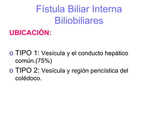 Fístula Biliar Interna
             Biliobiliares
UBICACIÓN:

o TIPO 1: Vesícula y el conducto hepático
  común.(75%)
o TIPO 2: Vesícula y región pericística del
  colédoco.
 