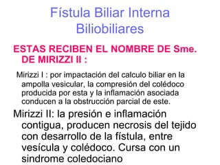 Fístula Biliar Interna
              Biliobiliares
ESTAS RECIBEN EL NOMBRE DE Sme.
 DE MIRIZZI II :
Mirizzi I : por impactación del calculo biliar en la
 ampolla vesicular, la compresión del colédoco
 producida por esta y la inflamación asociada
 conducen a la obstrucción parcial de este.
Mirizzi II: la presión e inflamación
 contigua, producen necrosis del tejido
 con desarrollo de la fístula, entre
 vesícula y colédoco. Cursa con un
 sindrome coledociano
 