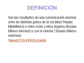 DEFINICIÓN
Son las resultantes de una comunicación anormal
entre las distintas partes de la vía biliar( fístulas
biliobiliares) o entre estas y otros órganos (fístulas
biliares internas) o con el exterior ( fístulas biliares
externas).
TRAYECTO EPITELIZADO
 