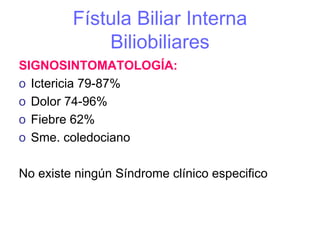 Fístula Biliar Interna
             Biliobiliares
SIGNOSINTOMATOLOGÍA:
o Ictericia 79-87%
o Dolor 74-96%
o Fiebre 62%
o Sme. coledociano

No existe ningún Síndrome clínico especifico
 