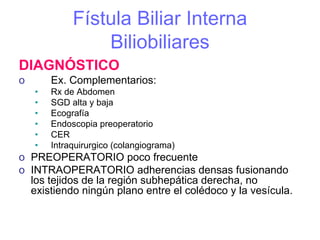 Fístula Biliar Interna
                 Biliobiliares
DIAGNÓSTICO
o       Ex. Complementarios:
    •   Rx de Abdomen
    •   SGD alta y baja
    •   Ecografía
    •   Endoscopia preoperatorio
    •   CER
    •   Intraquirurgico (colangiograma)
o PREOPERATORIO poco frecuente
o INTRAOPERATORIO adherencias densas fusionando
  los tejidos de la región subhepática derecha, no
  existiendo ningún plano entre el colédoco y la vesícula.
 