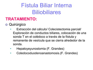 Fístula Biliar Interna
             Biliobiliares
TRATAMIENTO:
o Quirúrgico
  •   Extracción del cálculo/ Colecistectomia parcial/
    Exploración de conductos biliares, colocación de una
    sonda T en el colédoco a través de la fístula y
    remanente de vesícula que se cierra alrededor de la
    sonda.
  •   Hepatoyeyunostomia (F. Grandes)
  •   Coledocoduodenoanastomosis.(F. Grandes)
 