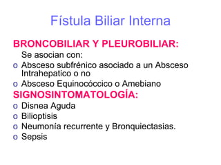 Fístula Biliar Interna
BRONCOBILIAR Y PLEUROBILIAR:
  Se asocian con:
o Absceso subfrénico asociado a un Absceso
  Intrahepatico o no
o Absceso Equinocóccico o Amebiano
SIGNOSINTOMATOLOGÍA:
o   Disnea Aguda
o   Bilioptisis
o   Neumonía recurrente y Bronquiectasias.
o   Sepsis
 