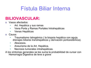 Fístula Biliar Interna
BILIOVASCULAR:
o Vasos afectados:
    • Art. Hepática y sus ramas
    • Vena Porta y Ramas Portales Intrahepáticas
    • Venas Hepáticas
o Causa:
    • Traumatismo Iatrogénico ( la biopsia hepática con aguja,
       drenajes biliares transhepáticos y derivación portosistémica).
    • Abscesos.
    • Aneurisma de la Art. Hepática.
    • Necrosis tumorales intrahepáticas.
A los síntomas generales se les suma la probabilidad de cursar con
   Hemorragia Digestiva de leve a grave
 