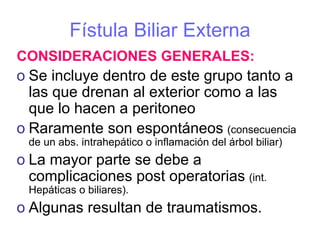 Fístula Biliar Externa
CONSIDERACIONES GENERALES:
o Se incluye dentro de este grupo tanto a
  las que drenan al exterior como a las
  que lo hacen a peritoneo
o Raramente son espontáneos (consecuencia
 de un abs. intrahepático o inflamación del árbol biliar)
o La mayor parte se debe a
  complicaciones post operatorias (int.
 Hepáticas o biliares).
o Algunas resultan de traumatismos.
 
