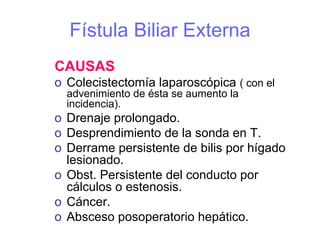 Fístula Biliar Externa
CAUSAS
o Colecistectomía laparoscópica ( con el
  advenimiento de ésta se aumento la
  incidencia).
o Drenaje prolongado.
o Desprendimiento de la sonda en T.
o Derrame persistente de bilis por hígado
  lesionado.
o Obst. Persistente del conducto por
  cálculos o estenosis.
o Cáncer.
o Absceso posoperatorio hepático.
 