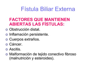 Fístula Biliar Externa
    FACTORES QUE MANTIENEN
    ABIERTAS LAS FÍSTULAS:
o   Obstrucción distal.
o   Inflamación persistente.
o   Cuerpos extraños.
o   Cáncer.
o   Ascitis.
o   Malformación de tejido conectivo fibroso
    (malnutrición y esteroides).
 