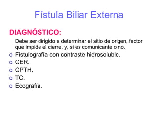 Fístula Biliar Externa
DIAGNÓSTICO:
    Debe ser dirigido a determinar el sitio de origen, factor
    que impide el cierre, y, si es comunicante o no.
o   Fistulografía con contraste hidrosoluble.
o   CER.
o   CPTH.
o   TC.
o   Ecografía.
 