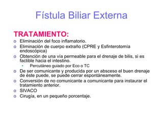 Fístula Biliar Externa
TRATAMIENTO:
o Eliminación del foco inflamatorio.
o Eliminación de cuerpo extraño (CPRE y Esfinterotomía
  endoscópica)
o Obtención de una vía permeable para el drenaje de bilis, si es
  factible hacia el intestino.
    •   Percutáneo guiado por Eco o TC
o De ser comunicante y producida por un absceso el buen drenaje
  de éste puede, se puede cerrar espontáneamente.
o Conversión de no comunicante a comunicante para instaurar el
  tratamiento anterior.
o SIVACO
o Cirugía, en un pequeño porcentaje.
 