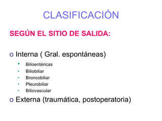 CLASIFICACIÓN
SEGÚN EL SITIO DE SALIDA:

o Interna ( Gral. espontáneas)
  •   Bilioentéricas
  •   Biliobiliar
  •   Broncobiliar
  •   Pleurobiliar
  •   Biliovascular

o Externa (traumática, postoperatoria)
 