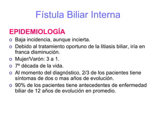 Fístula Biliar Interna
EPIDEMIOLOGÍA
o Baja incidencia, aunque incierta.
o Debido al tratamiento oportuno de la litiasis biliar, iría en
  franca disminución.
o Mujer/Varón: 3 a 1.
o 7º década de la vida.
o Al momento del diagnóstico, 2/3 de los pacientes tiene
  síntomas de dos o mas años de evolución.
o 90% de los pacientes tiene antecedentes de enfermedad
  biliar de 12 años de evolución en promedio.
 