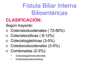Fístula Biliar Interna
              Bilioentéricas
CLASIFICACIÓN:
Según trayecto:
o Colecistoduodenales ( 72-80%)
o Colecistocólicas ( 8-12%)
o Colecistogástricas (3-5%)
o Coledocoduodenales (3-5%)
o Combinadas (2-3%):
  •   Colecistogastroduodenales
  •   Colecistoduodenocólicas
 