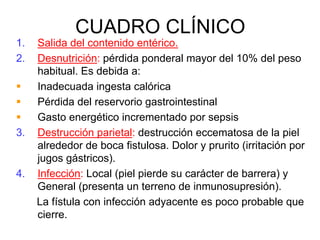 CUADRO CLÍNICO
1.   Salida del contenido entérico.
2.   Desnutrición: pérdida ponderal mayor del 10% del peso
     habitual. Es debida a:
     Inadecuada ingesta calórica
     Pérdida del reservorio gastrointestinal
     Gasto energético incrementado por sepsis
3.   Destrucción parietal: destrucción eccematosa de la piel
     alrededor de boca fistulosa. Dolor y prurito (irritación por
     jugos gástricos).
4.   Infección: Local (piel pierde su carácter de barrera) y
     General (presenta un terreno de inmunosupresión).
     La fístula con infección adyacente es poco probable que
     cierre.
 