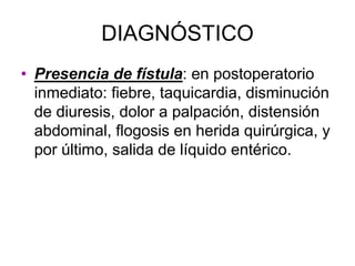 DIAGNÓSTICO
• Presencia de fístula: en postoperatorio
  inmediato: fiebre, taquicardia, disminución
  de diuresis, dolor a palpación, distensión
  abdominal, flogosis en herida quirúrgica, y
  por último, salida de líquido entérico.
 
