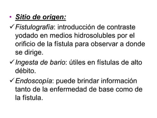 • Sitio de origen:
  Fistulografía: introducción de contraste
  yodado en medios hidrosolubles por el
  orificio de la fístula para observar a donde
  se dirige.
  Ingesta de bario: útiles en fístulas de alto
  débito.
  Endoscopía: puede brindar información
  tanto de la enfermedad de base como de
  la fístula.
 