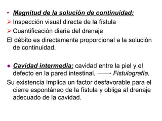 • Magnitud de la solución de continuidad:
  Inspección visual directa de la fístula
  Cuantificación diaria del drenaje
El débito es directamente proporcional a la solución
  de continuidad.

● Cavidad intermedia: cavidad entre la piel y el
  defecto en la pared intestinal.      Fistulografía.
Su existencia implica un factor desfavorable para el
  cierre espontáneo de la fístula y obliga al drenaje
  adecuado de la cavidad.
 