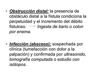• Obstrucción distal: la presencia de
  obstáculo distal a la fístula condiciona la
  perpetuidad y el incremento del débito
  fistuloso.     Ingesta de bario o colon
  por enema.

• Infección (absceso): sospechada por
  clínica (tumefacción con dolor a la
  palpación) y confirmada por ultrasonido,
  tomografía computada o estudio con
  isótopos.
 