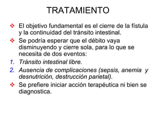 TRATAMIENTO
   El objetivo fundamental es el cierre de la fístula
   y la continuidad del tránsito intestinal.
   Se podría esperar que el débito vaya
   disminuyendo y cierre sola, para lo que se
   necesita de dos eventos:
1. Tránsito intestinal libre.
2. Ausencia de complicaciones (sepsis, anemia y
   desnutrición, destrucción parietal).
   Se prefiere iniciar acción terapéutica ni bien se
   diagnostica.
 