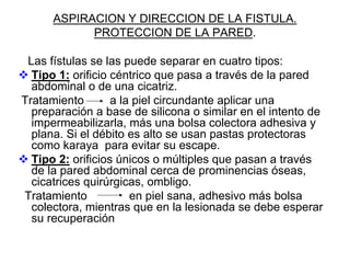 ASPIRACION Y DIRECCION DE LA FISTULA.
            PROTECCION DE LA PARED.

 Las fístulas se las puede separar en cuatro tipos:
  Tipo 1: orificio céntrico que pasa a través de la pared
  abdominal o de una cicatriz.
Tratamiento        a la piel circundante aplicar una
  preparación a base de silicona o similar en el intento de
  impermeabilizarla, más una bolsa colectora adhesiva y
  plana. Si el débito es alto se usan pastas protectoras
  como karaya para evitar su escape.
  Tipo 2: orificios únicos o múltiples que pasan a través
  de la pared abdominal cerca de prominencias óseas,
  cicatrices quirúrgicas, ombligo.
Tratamiento            en piel sana, adhesivo más bolsa
  colectora, mientras que en la lesionada se debe esperar
  su recuperación
 
