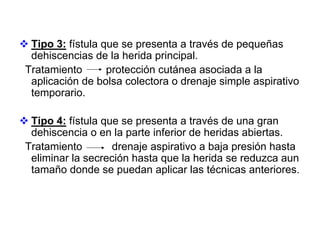 Tipo 3: fístula que se presenta a través de pequeñas
 dehiscencias de la herida principal.
Tratamiento       protección cutánea asociada a la
 aplicación de bolsa colectora o drenaje simple aspirativo
 temporario.

 Tipo 4: fístula que se presenta a través de una gran
 dehiscencia o en la parte inferior de heridas abiertas.
Tratamiento        drenaje aspirativo a baja presión hasta
 eliminar la secreción hasta que la herida se reduzca aun
 tamaño donde se puedan aplicar las técnicas anteriores.
 
