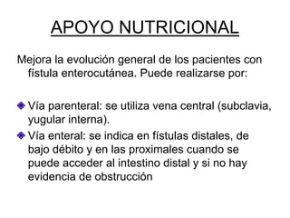 APOYO NUTRICIONAL
Mejora la evolución general de los pacientes con
 fístula enterocutánea. Puede realizarse por:

  Vía parenteral: se utiliza vena central (subclavia,
  yugular interna).
  Vía enteral: se indica en fístulas distales, de
  bajo débito y en las proximales cuando se
  puede acceder al intestino distal y si no hay
  evidencia de obstrucción
 