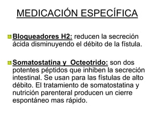 MEDICACIÓN ESPECÍFICA

Bloqueadores H2: reducen la secreción
ácida disminuyendo el débito de la fístula.

Somatostatina y Octeotrido: son dos
potentes péptidos que inhiben la secreción
intestinal. Se usan para las fístulas de alto
débito. El tratamiento de somatostatina y
nutrición parenteral producen un cierre
espontáneo mas rápido.
 