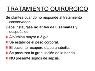 TRATAMIENTO QUIRÚRGICO
Se plantea cuando no responde al tratamiento
  conservador.
Debe instaurase no antes de 6 semanas y
  después de:
  Albúmina mayor a 3 g/dl.
  Se estabilice el peso corporal.
  El paciente recupere etapa anabólica.
  Se produzca la granulación de la herida.
  NO presente signos de sepsis.
 