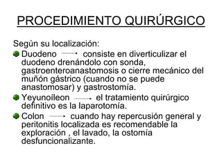PROCEDIMIENTO QUIRÚRGICO
Según su localización:
  Duodeno            consiste en diverticulizar el
  duodeno drenándolo con sonda,
  gastroenteroanastomosis o cierre mecánico del
  muñón gástrico (cuando no se puede
  anastomosar) y gastrostomía.
  Yeyunoíleon           el tratamiento quirúrgico
  definitivo es la laparotomía.
  Colon          cuando hay repercusión general y
  peritonitis localizada es recomendable la
  exploración , el lavado, la ostomía
  desfuncionalizante.
 