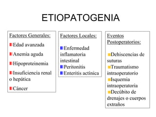 ETIOPATOGENIA
Factores Generales:     Factores Locales:      Eventos
                                               Postoperatorios:
 Edad avanzada
                          Enfermedad
 Anemia aguda           inflamatoria             Dehiscencias de
                        intestinal             suturas
 Hipoproteinemia
                          Peritonitis            Traumatismo
  Insuficiencia renal     Enteritis actínica   intraoperatorio
o hepática                                       Isquemia
                                               intraoperatoria
 Cáncer
                                                 Decúbito de
                                               drenajes o cuerpos
                                               extraños
 