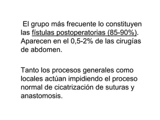 El grupo más frecuente lo constituyen
las fístulas postoperatorias (85-90%).
Aparecen en el 0,5-2% de las cirugías
de abdomen.

Tanto los procesos generales como
locales actúan impidiendo el proceso
normal de cicatrización de suturas y
anastomosis.
 
