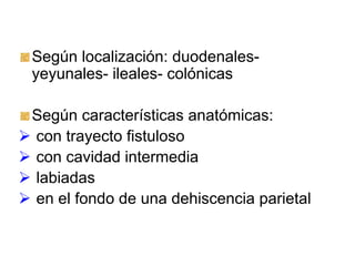 Según localización: duodenales-
yeyunales- ileales- colónicas

Según características anatómicas:
con trayecto fistuloso
con cavidad intermedia
labiadas
en el fondo de una dehiscencia parietal
 
